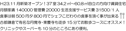Ｈ23.11月新築オープン！37室34.2㎡～60.8㎡自立の方向け賃貸住宅月額家賃140000 管理費20000 生活支援サービス費31500/1 人食事は朝500 円夕800 円でシェフこだわりの食事を頂く事が出来る古都鎌倉で有名な円覚寺・東慶寺も徒歩15 分でお散歩コースにオススメ！クリニックやスーパーも10 分のところにあり便利。