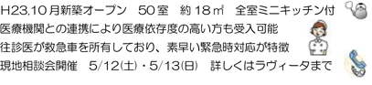 Ｈ23.10 月新築オープン 50 室 約18 ㎡ 全室ミニキッチン付医療機関との連携により医療依存度の高い方も受入可能往診医が救急車を所有しており、素早い緊急時対応が特徴現地相談会開催 5/12(土)・5/13(日) 詳しくはラヴィータまで