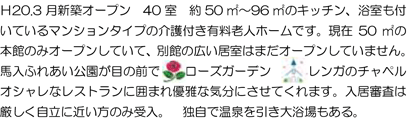Ｈ20.3 月新築オープン 40 室 約50 ㎡～96 ㎡のキッチン、浴室も付いているマンションタイプの介護付き有料老人ホームです。現在50 ㎡の本館のみオープンしていて、別館の広い居室はまだオープンしていません。馬入ふれあい公園が目の前で ローズガーデン レンガのチャペルオシャレなレストランに囲まれ優雅な気分にさせてくれます。入居審査は厳しく自立に近い方のみ受入。 独自で温泉を引き大浴場もある。